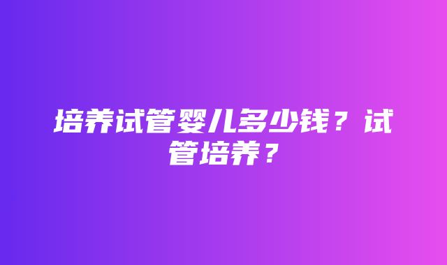 培养试管婴儿多少钱？试管培养？