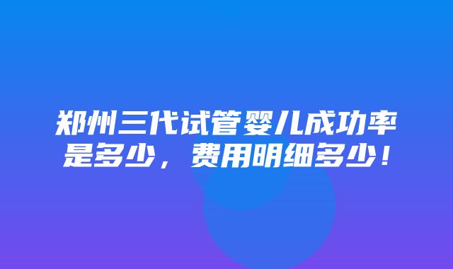 郑州三代试管婴儿成功率是多少，费用明细多少！