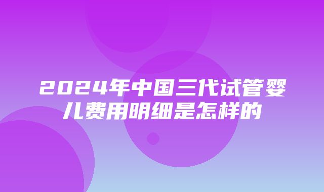 2024年中国三代试管婴儿费用明细是怎样的