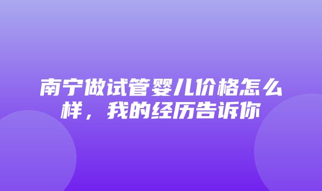 南宁做试管婴儿价格怎么样，我的经历告诉你