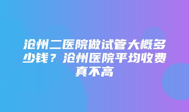 沧州二医院做试管大概多少钱？沧州医院平均收费真不高