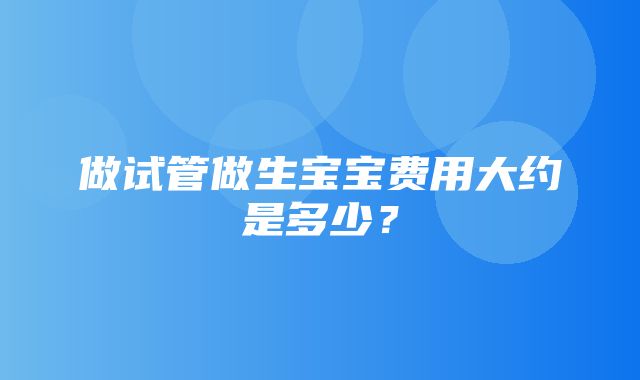 做试管做生宝宝费用大约是多少？