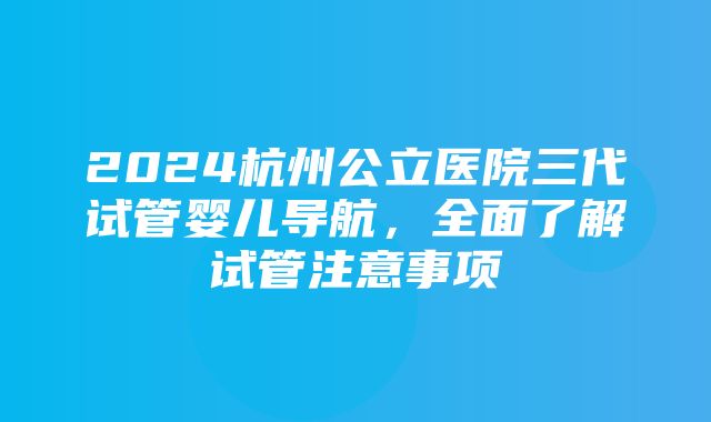 2024杭州公立医院三代试管婴儿导航，全面了解试管注意事项