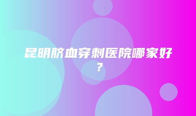 昆明脐血穿刺医院哪家好？