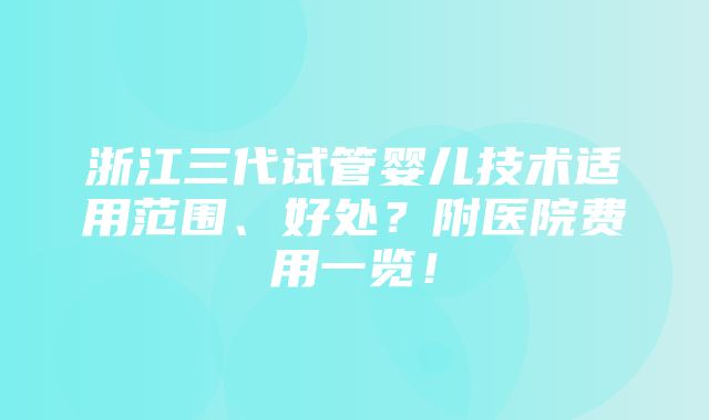 浙江三代试管婴儿技术适用范围、好处？附医院费用一览！