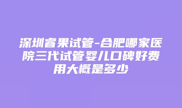 深圳睿果试管-合肥哪家医院三代试管婴儿口碑好费用大概是多少