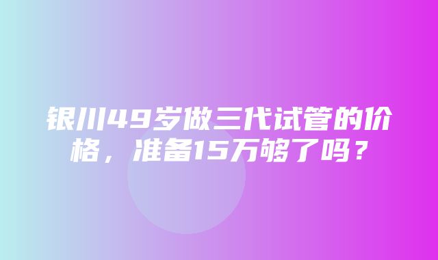 银川49岁做三代试管的价格，准备15万够了吗？