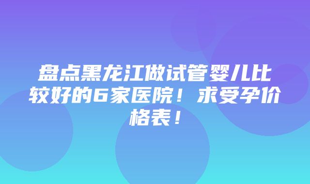 盘点黑龙江做试管婴儿比较好的6家医院！求受孕价格表！