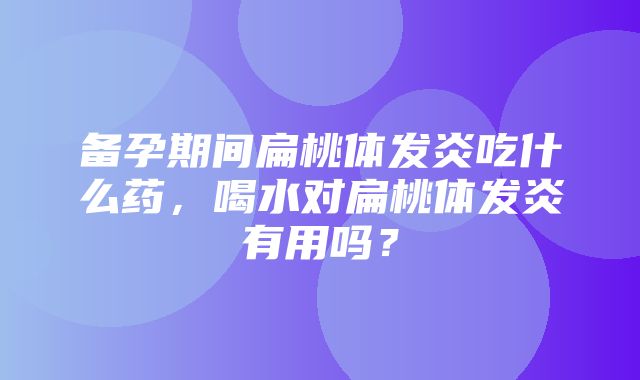 备孕期间扁桃体发炎吃什么药，喝水对扁桃体发炎有用吗？