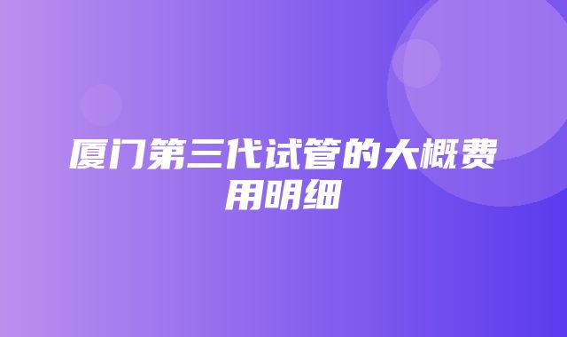 厦门第三代试管的大概费用明细