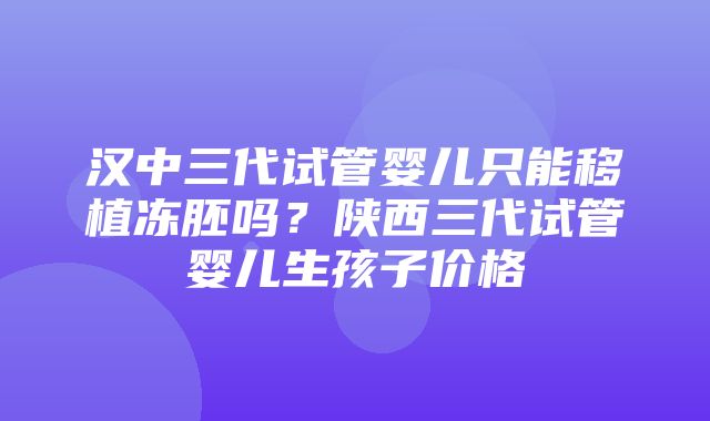 汉中三代试管婴儿只能移植冻胚吗？陕西三代试管婴儿生孩子价格