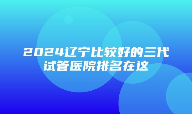 2024辽宁比较好的三代试管医院排名在这