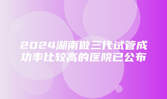 2024湖南做三代试管成功率比较高的医院已公布