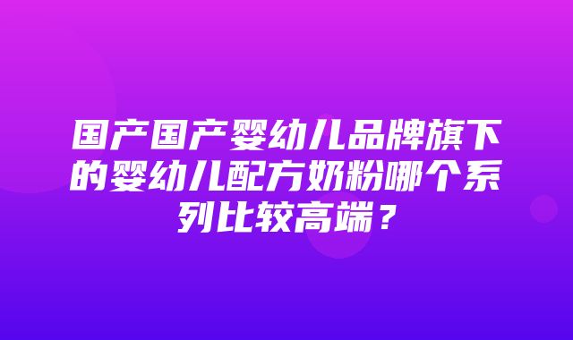 国产国产婴幼儿品牌旗下的婴幼儿配方奶粉哪个系列比较高端？