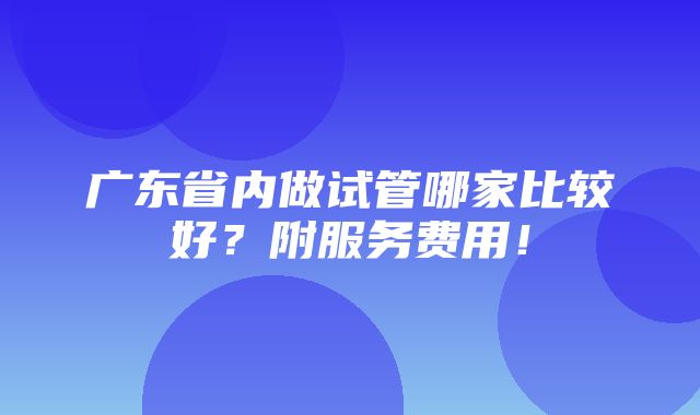 广东省内做试管哪家比较好？附服务费用！