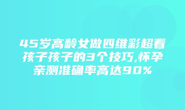 45岁高龄女做四维彩超看孩子孩子的3个技巧,怀孕亲测准确率高达90%