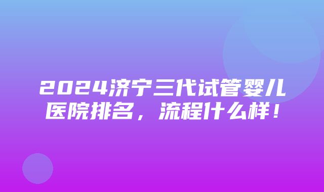 2024济宁三代试管婴儿医院排名，流程什么样！