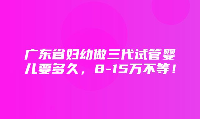 广东省妇幼做三代试管婴儿要多久，8-15万不等！