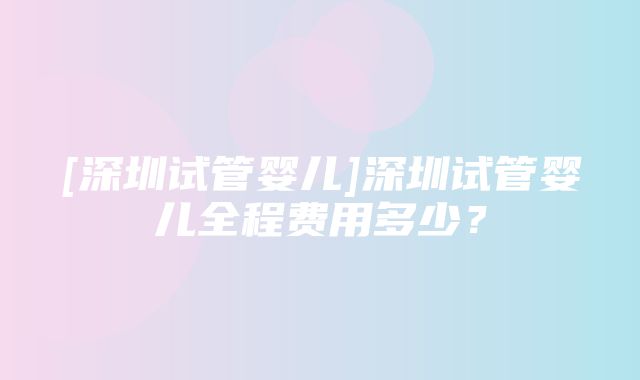 [深圳试管婴儿]深圳试管婴儿全程费用多少？