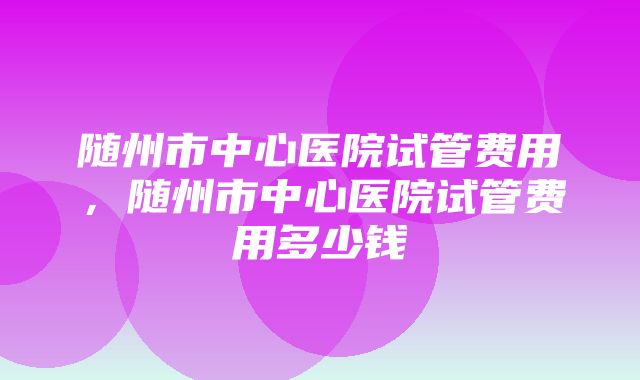 随州市中心医院试管费用，随州市中心医院试管费用多少钱