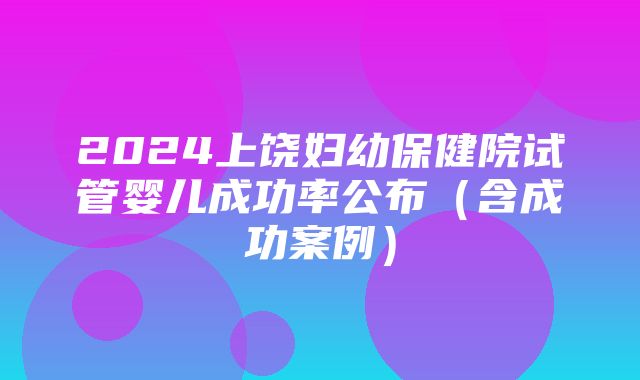 2024上饶妇幼保健院试管婴儿成功率公布（含成功案例）