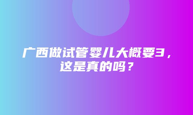 广西做试管婴儿大概要3，这是真的吗？