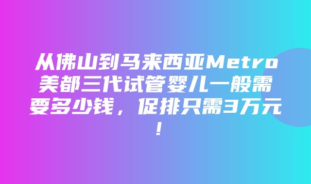 从佛山到马来西亚Metro美都三代试管婴儿一般需要多少钱，促排只需3万元！