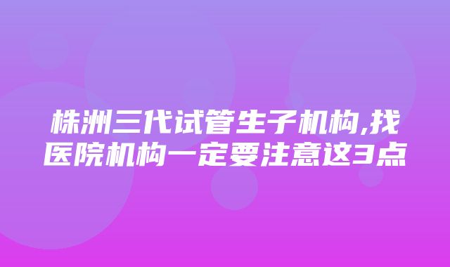 株洲三代试管生子机构,找医院机构一定要注意这3点