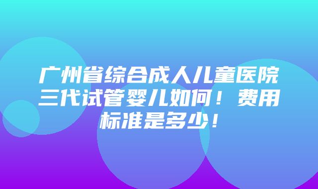 广州省综合成人儿童医院三代试管婴儿如何！费用标准是多少！