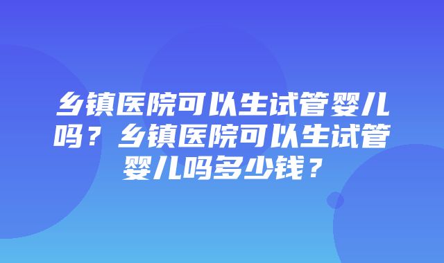 乡镇医院可以生试管婴儿吗？乡镇医院可以生试管婴儿吗多少钱？