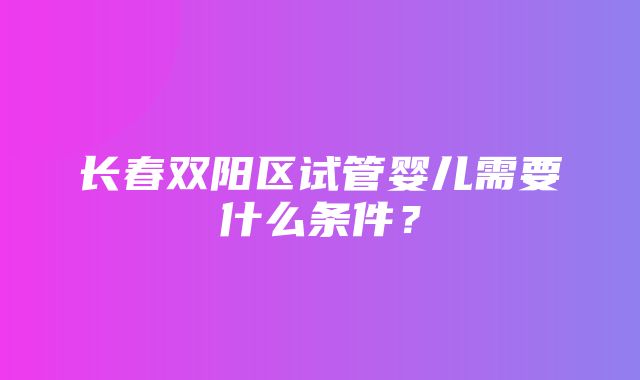 长春双阳区试管婴儿需要什么条件？