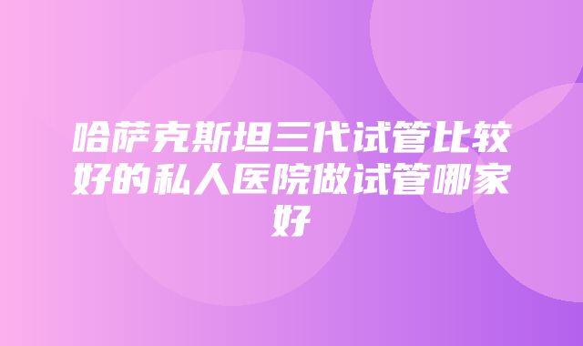 哈萨克斯坦三代试管比较好的私人医院做试管哪家好