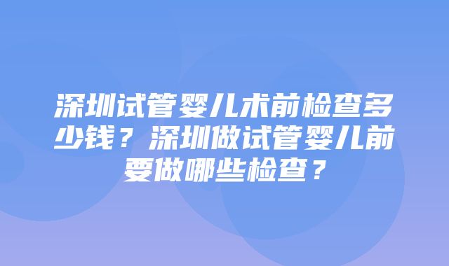 深圳试管婴儿术前检查多少钱？深圳做试管婴儿前要做哪些检查？