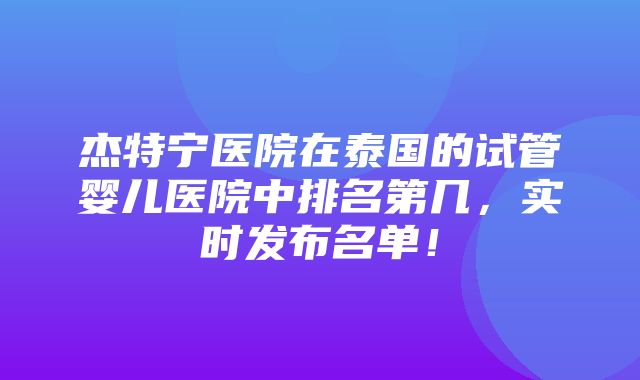 杰特宁医院在泰国的试管婴儿医院中排名第几，实时发布名单！