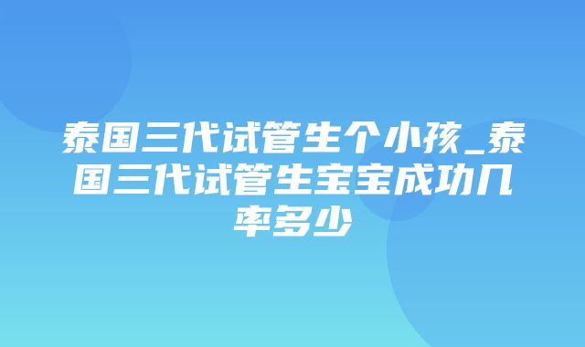 泰国三代试管生个小孩_泰国三代试管生宝宝成功几率多少