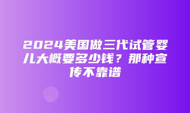 2024美国做三代试管婴儿大概要多少钱？那种宣传不靠谱