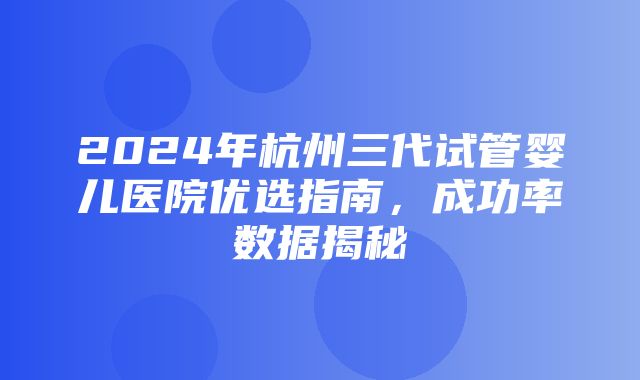 2024年杭州三代试管婴儿医院优选指南，成功率数据揭秘