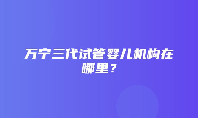 万宁三代试管婴儿机构在哪里？