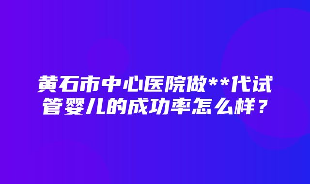 黄石市中心医院做**代试管婴儿的成功率怎么样？