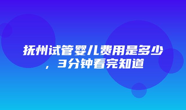 抚州试管婴儿费用是多少，3分钟看完知道