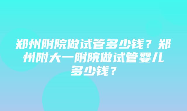 郑州附院做试管多少钱？郑州附大一附院做试管婴儿多少钱？