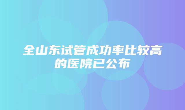 全山东试管成功率比较高的医院已公布