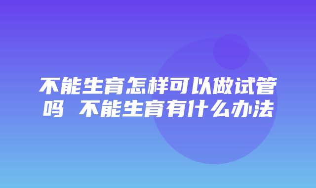 不能生育怎样可以做试管吗 不能生育有什么办法