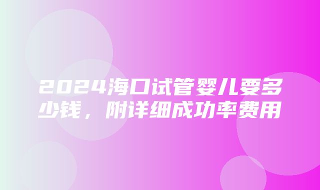 2024海口试管婴儿要多少钱，附详细成功率费用