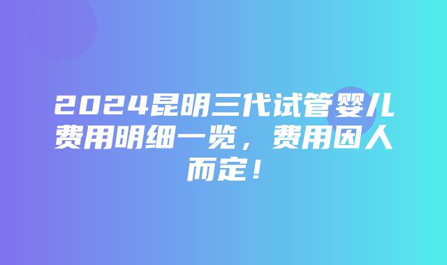 2024昆明三代试管婴儿费用明细一览，费用因人而定！