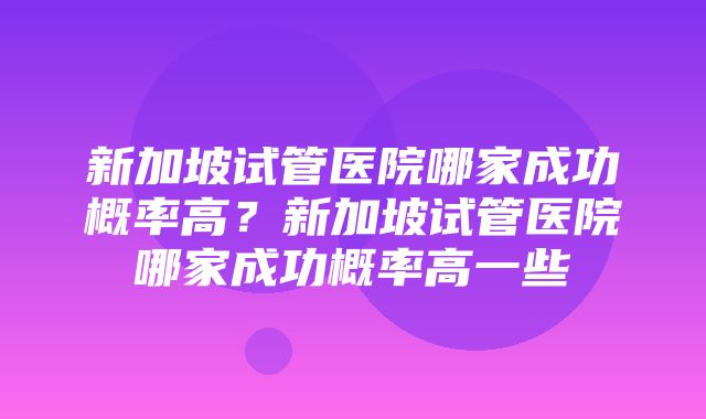 新加坡试管医院哪家成功概率高？新加坡试管医院哪家成功概率高一些