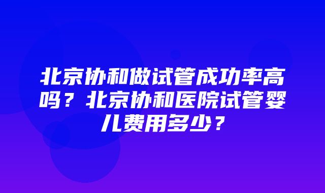 北京协和做试管成功率高吗？北京协和医院试管婴儿费用多少？