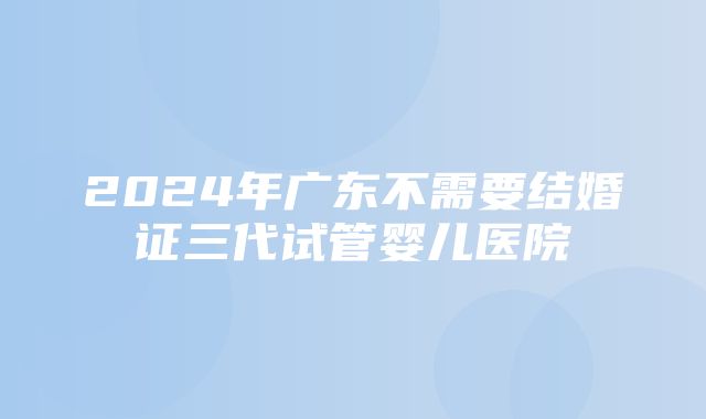 2024年广东不需要结婚证三代试管婴儿医院