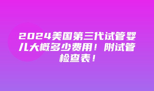 2024美国第三代试管婴儿大概多少费用！附试管检查表！