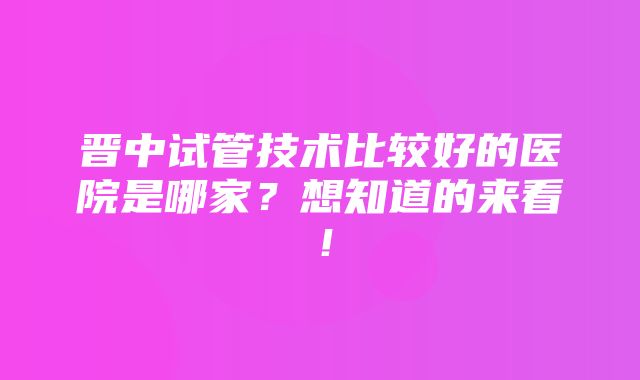 晋中试管技术比较好的医院是哪家？想知道的来看！